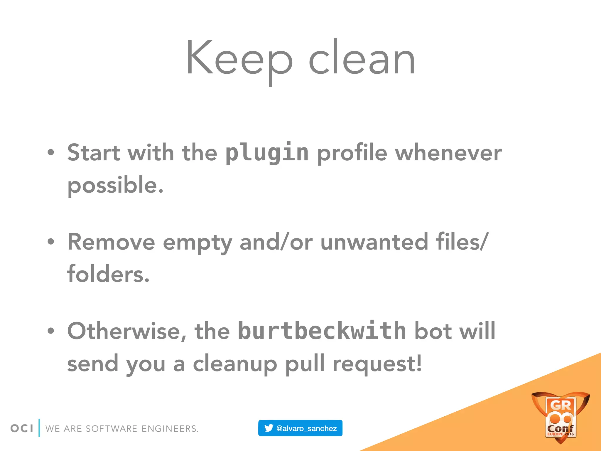 Keep clean
• Start with the plugin proﬁle whenever
possible.
• Remove empty and/or unwanted ﬁles/
folders.
• Otherwise, the burtbeckwith bot will
send you a cleanup pull request!
 