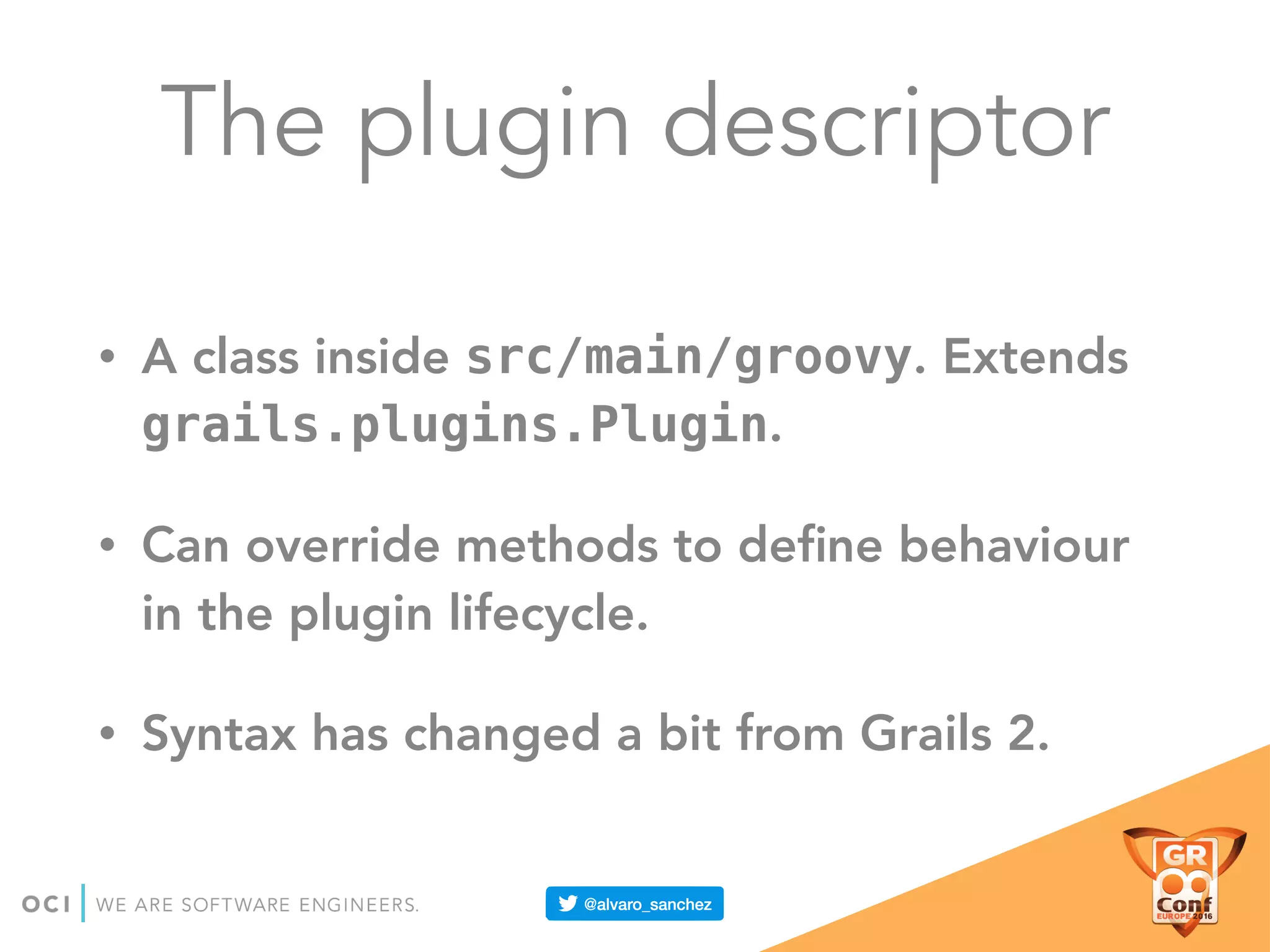The plugin descriptor
• A class inside src/main/groovy. Extends
grails.plugins.Plugin.
• Can override methods to deﬁne behaviour
in the plugin lifecycle.
• Syntax has changed a bit from Grails 2.
 