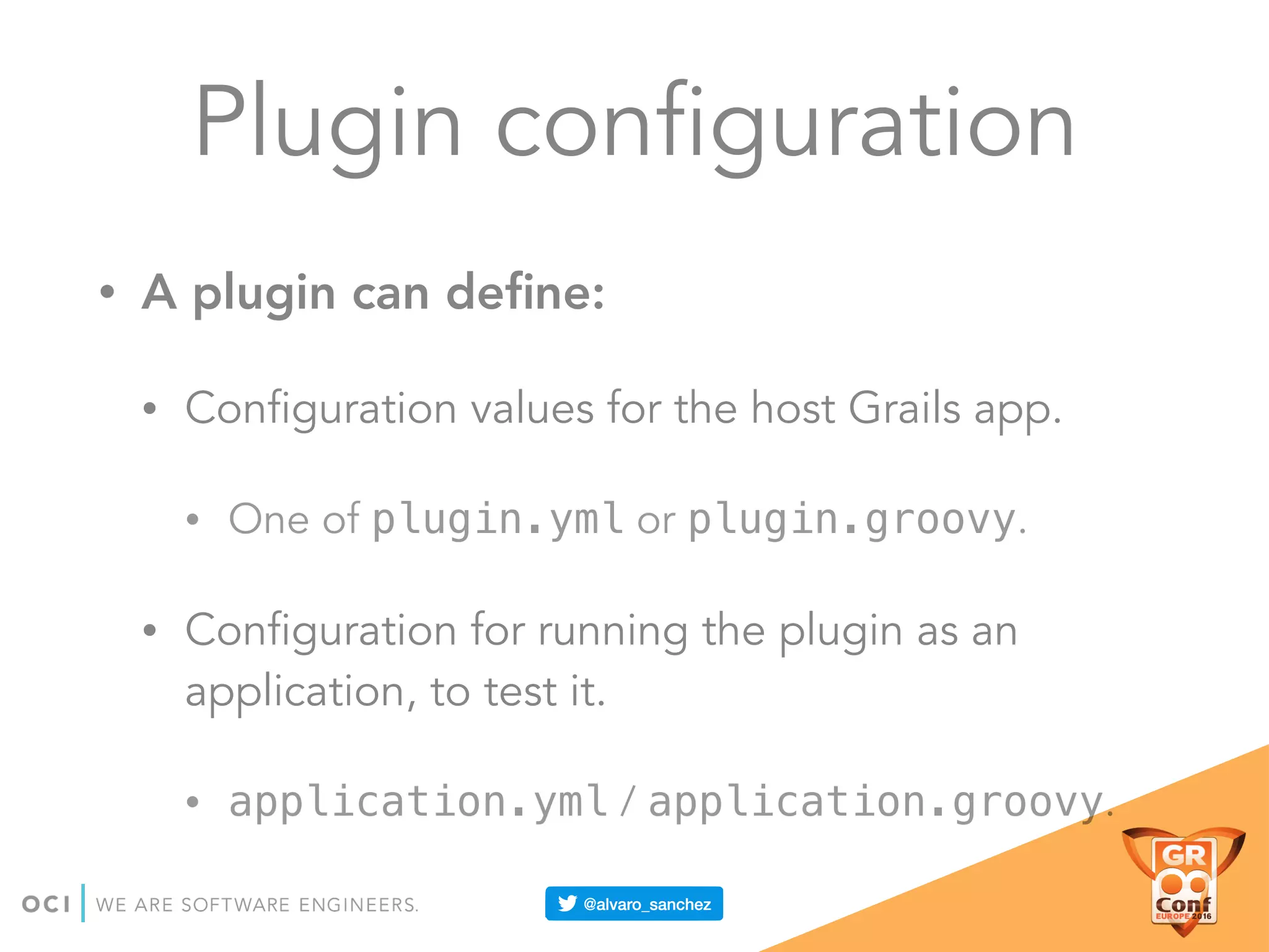 Plugin configuration
• A plugin can deﬁne:
• Configuration values for the host Grails app.
• One of plugin.yml or plugin.groovy.
• Configuration for running the plugin as an
application, to test it.
• application.yml / application.groovy.
 