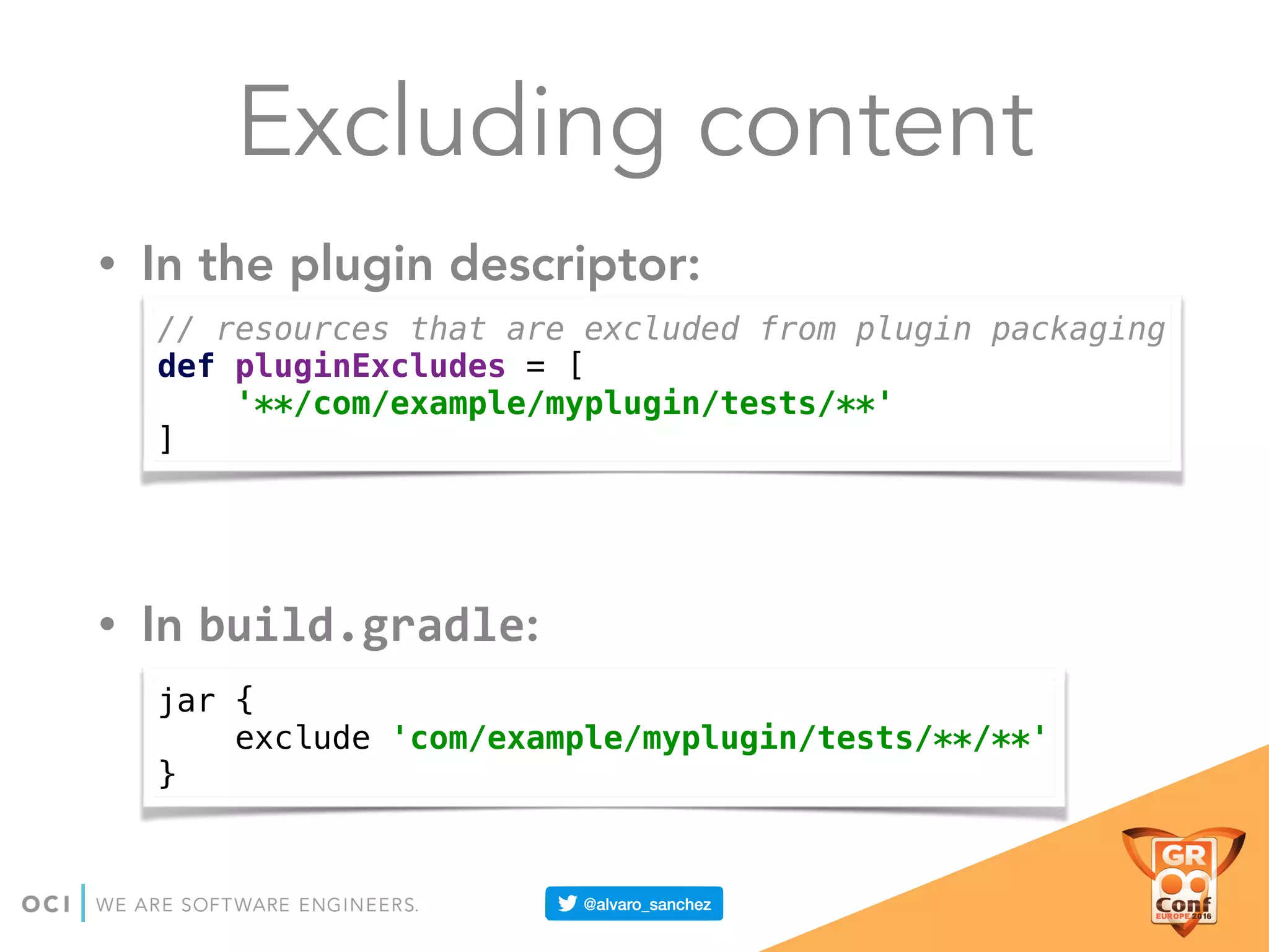 Excluding content
• In the plugin descriptor:
• In build.gradle:
// resources that are excluded from plugin packaging 
def pluginExcludes = [ 
'**/com/example/myplugin/tests/**' 
]
jar { 
exclude 'com/example/myplugin/tests/**/**' 
}
 