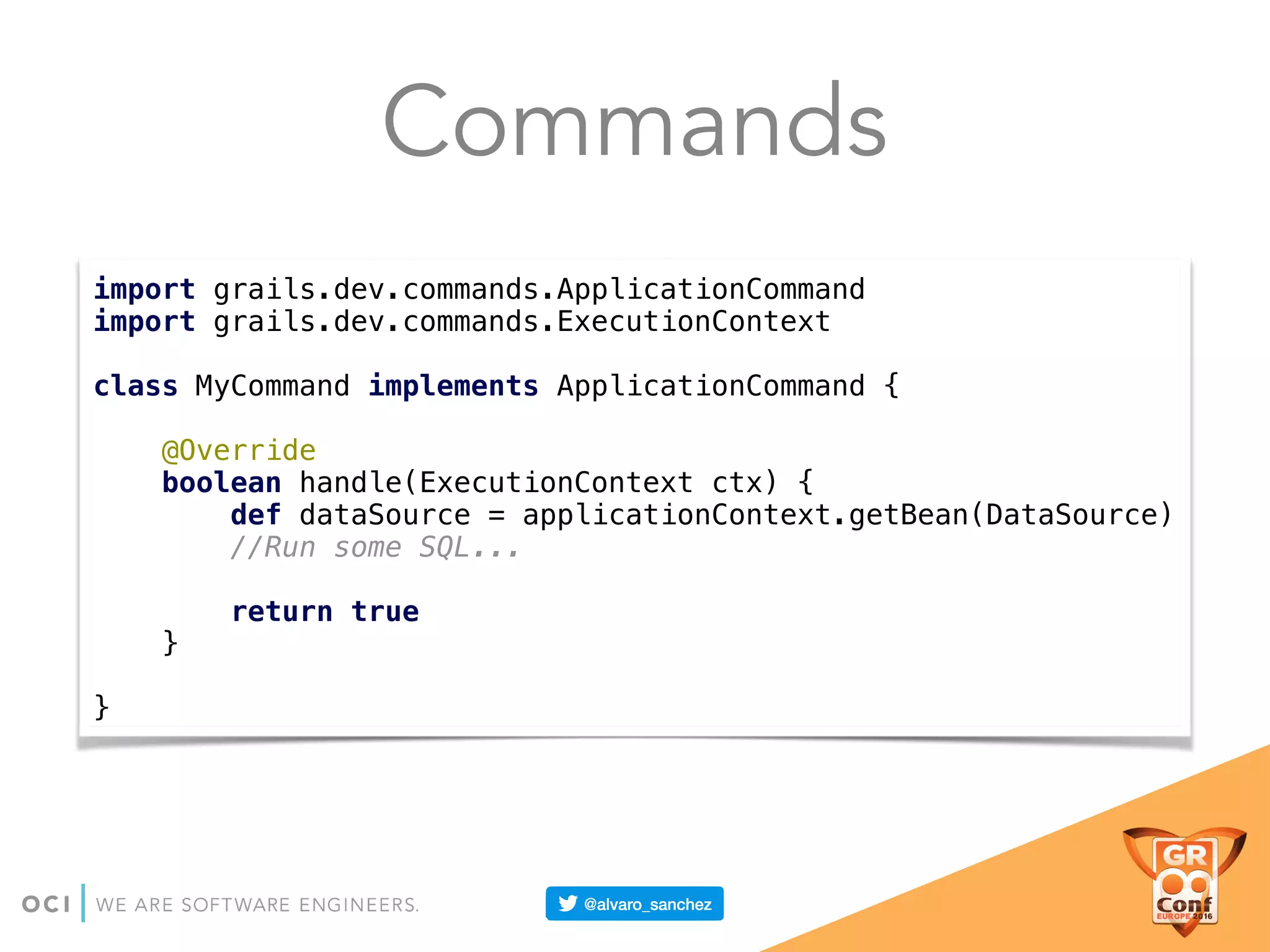 Commands
import grails.dev.commands.ApplicationCommand 
import grails.dev.commands.ExecutionContext 
 
class MyCommand implements ApplicationCommand { 
 
@Override 
boolean handle(ExecutionContext ctx) { 
def dataSource = applicationContext.getBean(DataSource) 
//Run some SQL... 
 
return true 
} 
 
}
 