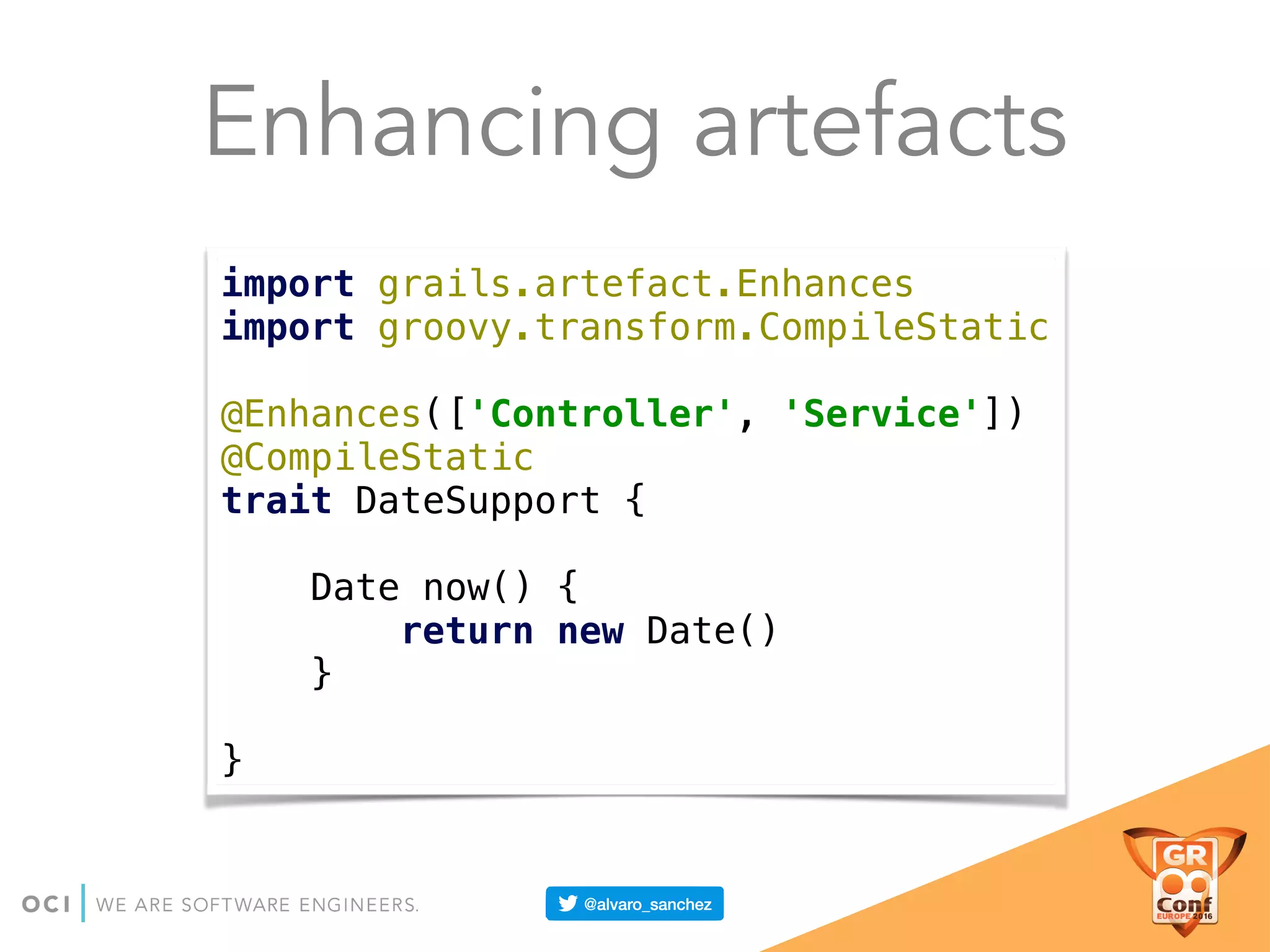 Enhancing artefacts
import grails.artefact.Enhances 
import groovy.transform.CompileStatic 
 
@Enhances(['Controller', 'Service']) 
@CompileStatic 
trait DateSupport { 
 
Date now() { 
return new Date() 
} 
 
}
 