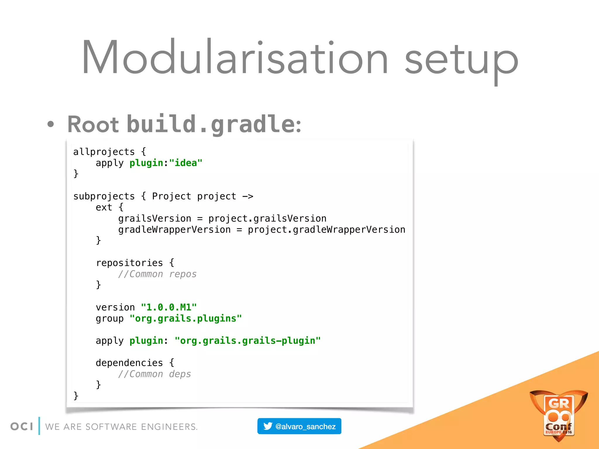 Modularisation setup
• Root build.gradle:
allprojects { 
apply plugin:"idea" 
} 
 
subprojects { Project project -> 
ext { 
grailsVersion = project.grailsVersion 
gradleWrapperVersion = project.gradleWrapperVersion 
} 
 
repositories { 
//Common repos 
} 
 
version "1.0.0.M1" 
group "org.grails.plugins" 
 
apply plugin: "org.grails.grails-plugin" 
 
dependencies { 
//Common deps 
} 
}
 