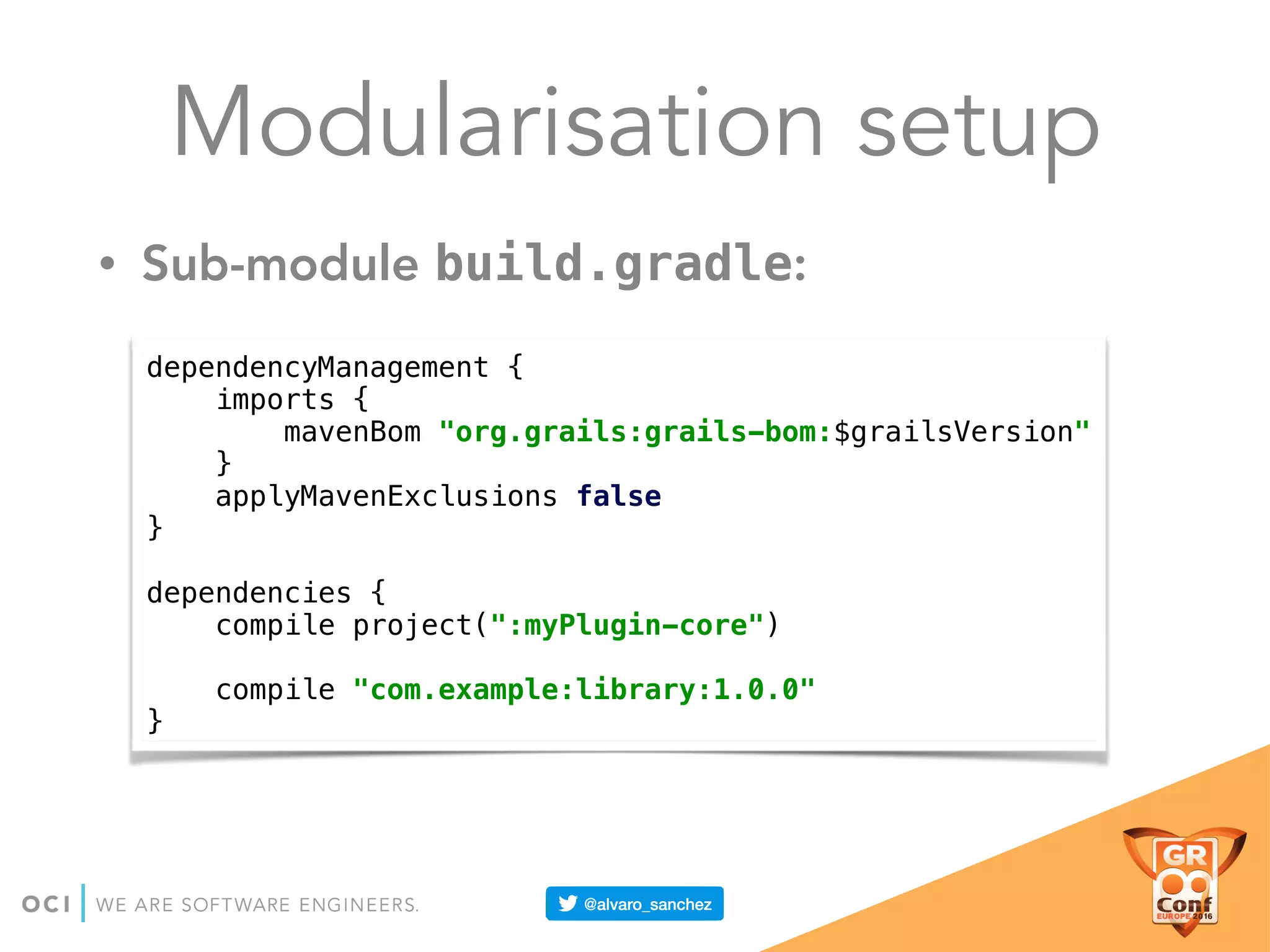 Modularisation setup
• Sub-module build.gradle:
dependencyManagement { 
imports { 
mavenBom "org.grails:grails-bom:$grailsVersion" 
} 
applyMavenExclusions false 
} 
 
dependencies { 
compile project(":myPlugin-core") 
 
compile "com.example:library:1.0.0" 
}
 