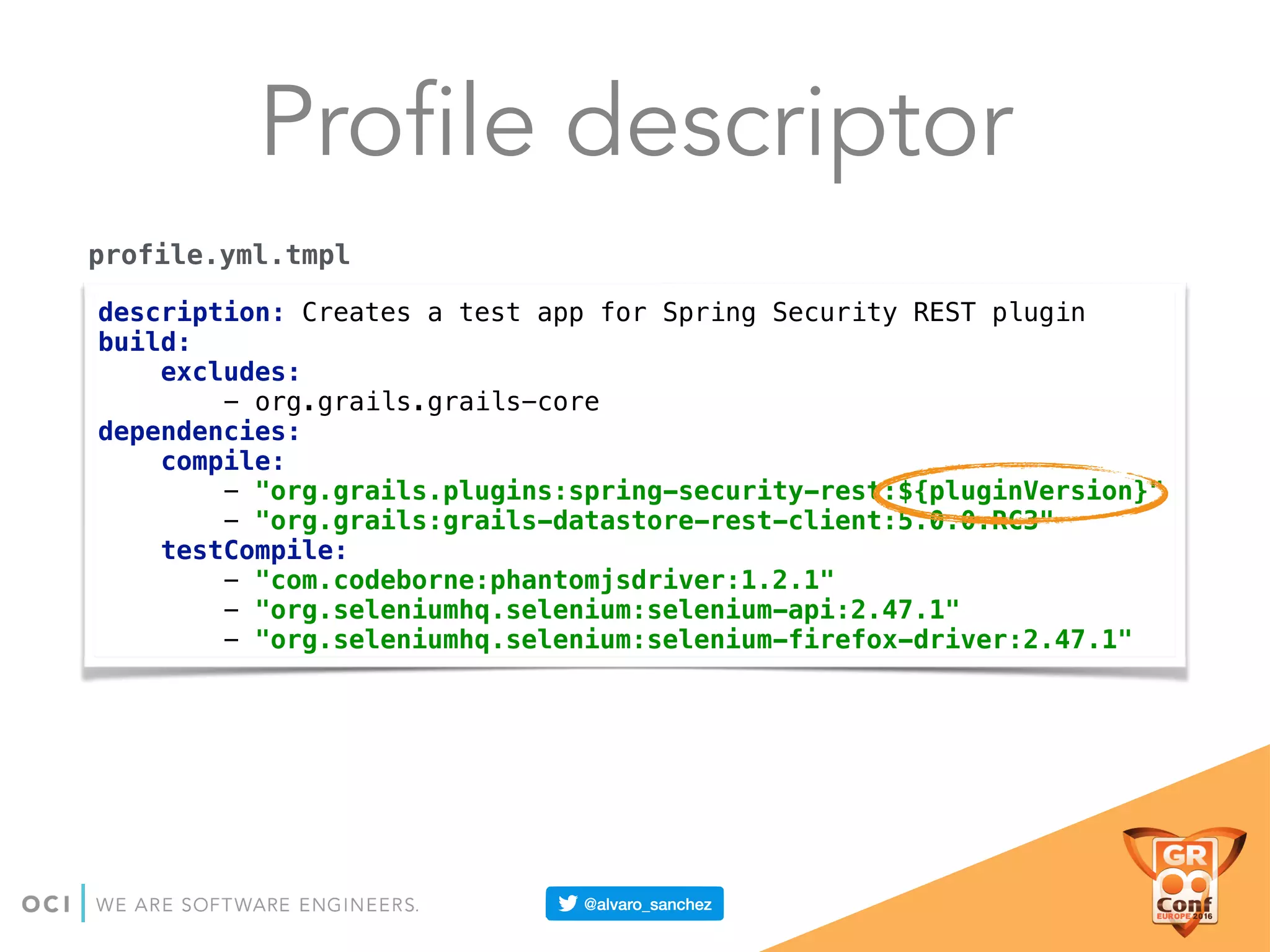 Profile descriptor
description: Creates a test app for Spring Security REST plugin 
build: 
excludes: 
- org.grails.grails-core 
dependencies: 
compile: 
- "org.grails.plugins:spring-security-rest:${pluginVersion}" 
- "org.grails:grails-datastore-rest-client:5.0.0.RC3" 
testCompile: 
- "com.codeborne:phantomjsdriver:1.2.1" 
- "org.seleniumhq.selenium:selenium-api:2.47.1" 
- "org.seleniumhq.selenium:selenium-firefox-driver:2.47.1"
profile.yml.tmpl
 