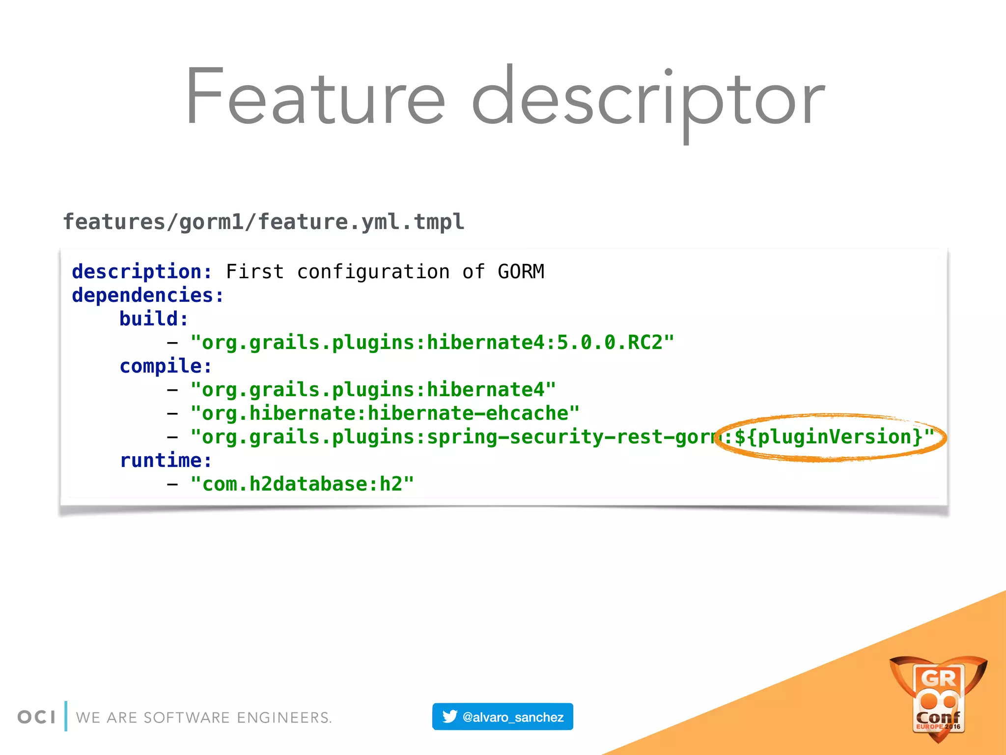 Feature descriptor
description: First configuration of GORM 
dependencies: 
build: 
- "org.grails.plugins:hibernate4:5.0.0.RC2" 
compile: 
- "org.grails.plugins:hibernate4" 
- "org.hibernate:hibernate-ehcache" 
- "org.grails.plugins:spring-security-rest-gorm:${pluginVersion}" 
runtime: 
- "com.h2database:h2"
features/gorm1/feature.yml.tmpl
 