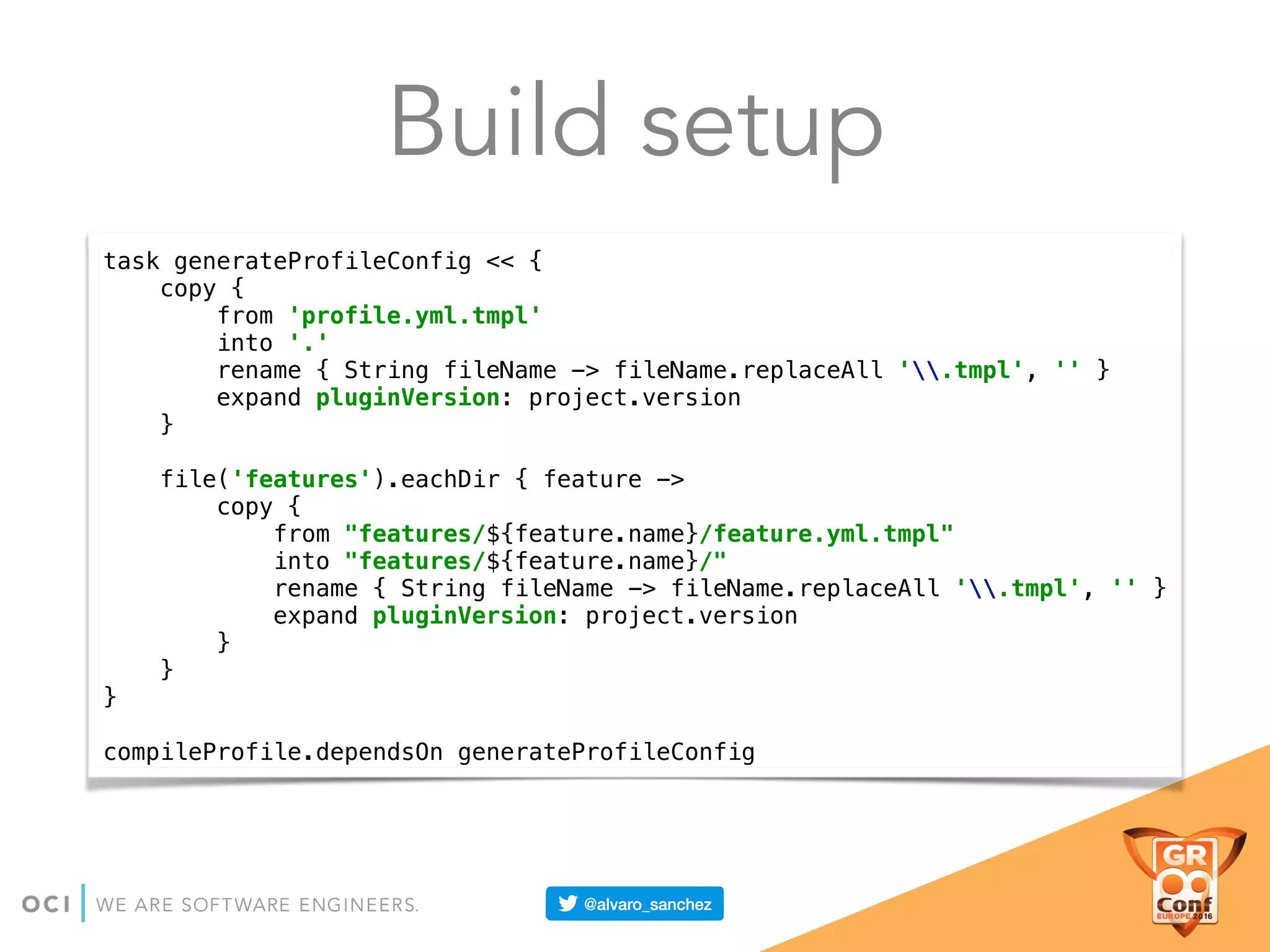 Build setup
task generateProfileConfig << { 
copy { 
from 'profile.yml.tmpl' 
into '.' 
rename { String fileName -> fileName.replaceAll '.tmpl', '' } 
expand pluginVersion: project.version 
} 
 
file('features').eachDir { feature -> 
copy { 
from "features/${feature.name}/feature.yml.tmpl" 
into "features/${feature.name}/" 
rename { String fileName -> fileName.replaceAll '.tmpl', '' } 
expand pluginVersion: project.version 
} 
} 
} 
 
compileProfile.dependsOn generateProfileConfig
 
