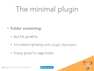 The minimal plugin
• Folder containing:
• build.gradle
• src/main/groovy with plugin descriptor.
• Empty grails-app folder.
 