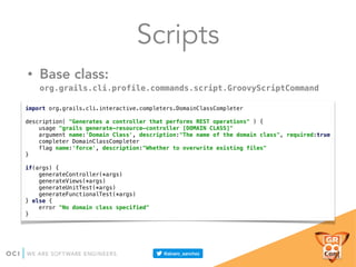 Scripts
• Base class:
org.grails.cli.profile.commands.script.GroovyScriptCommand
import org.grails.cli.interactive.completers.DomainClassCompleter 
 
description( "Generates a controller that performs REST operations" ) { 
usage "grails generate-resource-controller [DOMAIN CLASS]" 
argument name:'Domain Class', description:"The name of the domain class", required:true 
completer DomainClassCompleter 
flag name:'force', description:"Whether to overwrite existing files" 
} 
 
if(args) { 
generateController(*args) 
generateViews(*args) 
generateUnitTest(*args) 
generateFunctionalTest(*args) 
} else { 
error "No domain class specified" 
}
 