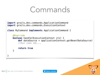 Commands
import grails.dev.commands.ApplicationCommand 
import grails.dev.commands.ExecutionContext 
 
class MyCommand implements ApplicationCommand { 
 
@Override 
boolean handle(ExecutionContext ctx) { 
def dataSource = applicationContext.getBean(DataSource) 
//Run some SQL... 
 
return true 
} 
 
}
 