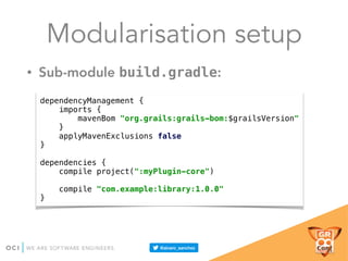 Modularisation setup
• Sub-module build.gradle:
dependencyManagement { 
imports { 
mavenBom "org.grails:grails-bom:$grailsVersion" 
} 
applyMavenExclusions false 
} 
 
dependencies { 
compile project(":myPlugin-core") 
 
compile "com.example:library:1.0.0" 
}
 