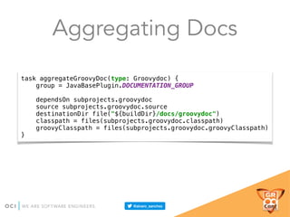 Aggregating Docs
task aggregateGroovyDoc(type: Groovydoc) { 
group = JavaBasePlugin.DOCUMENTATION_GROUP 
 
dependsOn subprojects.groovydoc 
source subprojects.groovydoc.source 
destinationDir file("${buildDir}/docs/groovydoc") 
classpath = files(subprojects.groovydoc.classpath) 
groovyClasspath = files(subprojects.groovydoc.groovyClasspath) 
}
 