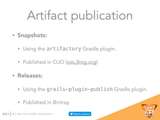 Artifact publication
• Snapshots:
• Using the artifactory Gradle plugin.
• Published in OJO (oss.jfrog.org).
• Releases:
• Using the grails-plugin-publish Gradle plugin.
• Published in Bintray.
 