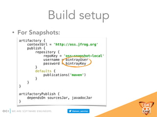 • For Snapshots:
Build setup
artifactory { 
contextUrl = 'http://oss.jfrog.org' 
publish { 
repository { 
repoKey = 'oss-snapshot-local' 
username = bintrayUser 
password = bintrayKey 
} 
defaults { 
publications('maven') 
} 
} 
} 
 
artifactoryPublish { 
dependsOn sourcesJar, javadocJar 
}
 