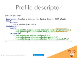 Profile descriptor
description: Creates a test app for Spring Security REST plugin 
build: 
excludes: 
- org.grails.grails-core 
dependencies: 
compile: 
- "org.grails.plugins:spring-security-rest:${pluginVersion}" 
- "org.grails:grails-datastore-rest-client:5.0.0.RC3" 
testCompile: 
- "com.codeborne:phantomjsdriver:1.2.1" 
- "org.seleniumhq.selenium:selenium-api:2.47.1" 
- "org.seleniumhq.selenium:selenium-firefox-driver:2.47.1"
profile.yml.tmpl
 