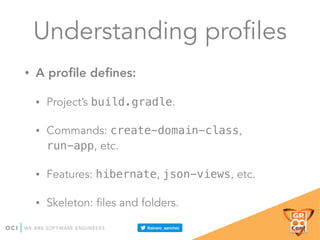 Understanding profiles
• A proﬁle deﬁnes:
• Project’s build.gradle.
• Commands: create-domain-class,
run-app, etc.
• Features: hibernate, json-views, etc.
• Skeleton: files and folders.
 