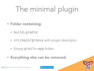 The minimal plugin
• Folder containing:
• build.gradle
• src/main/groovy with plugin descriptor.
• Empty grails-app folder.
• Everything else can be removed.
 