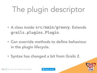 The plugin descriptor
• A class inside src/main/groovy. Extends
grails.plugins.Plugin.
• Can override methods to deﬁne behaviour
in the plugin lifecycle.
• Syntax has changed a bit from Grails 2.
 