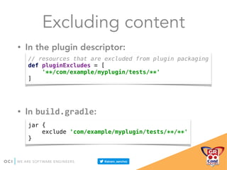Excluding content
• In the plugin descriptor:
• In build.gradle:
// resources that are excluded from plugin packaging 
def pluginExcludes = [ 
'**/com/example/myplugin/tests/**' 
]
jar { 
exclude 'com/example/myplugin/tests/**/**' 
}
 