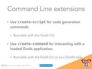 Command Line extensions
• Use create-script for code generation
commands.
• Runnable with the Grails CLI.
• Use create-command for interacting with a
loaded Grails application.
• Runnable with the Grails CLI or as a Gradle task.
 