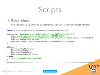 Scripts
• Base class:
org.grails.cli.profile.commands.script.GroovyScriptCommand
import org.grails.cli.interactive.completers.DomainClassCompleter 
 
description( "Generates a controller that performs REST operations" ) { 
usage "grails generate-resource-controller [DOMAIN CLASS]" 
argument name:'Domain Class', description:"The name of the domain class", required:true 
completer DomainClassCompleter 
flag name:'force', description:"Whether to overwrite existing files" 
} 
 
if(args) { 
generateController(*args) 
generateViews(*args) 
generateUnitTest(*args) 
generateFunctionalTest(*args) 
} else { 
error "No domain class specified" 
}
 