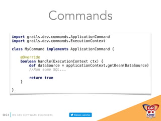 Commands
import grails.dev.commands.ApplicationCommand 
import grails.dev.commands.ExecutionContext 
 
class MyCommand implements ApplicationCommand { 
 
@Override 
boolean handle(ExecutionContext ctx) { 
def dataSource = applicationContext.getBean(DataSource) 
//Run some SQL... 
 
return true 
} 
 
}
 