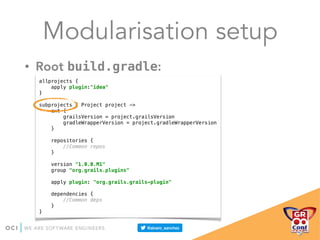 Modularisation setup
• Root build.gradle:
allprojects { 
apply plugin:"idea" 
} 
 
subprojects { Project project -> 
ext { 
grailsVersion = project.grailsVersion 
gradleWrapperVersion = project.gradleWrapperVersion 
} 
 
repositories { 
//Common repos 
} 
 
version "1.0.0.M1" 
group "org.grails.plugins" 
 
apply plugin: "org.grails.grails-plugin" 
 
dependencies { 
//Common deps 
} 
}
 