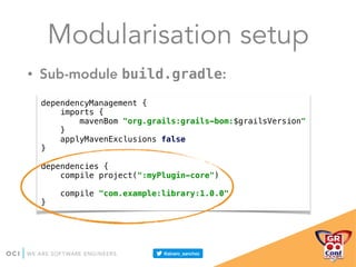 Modularisation setup
• Sub-module build.gradle:
dependencyManagement { 
imports { 
mavenBom "org.grails:grails-bom:$grailsVersion" 
} 
applyMavenExclusions false 
} 
 
dependencies { 
compile project(":myPlugin-core") 
 
compile "com.example:library:1.0.0" 
}
 