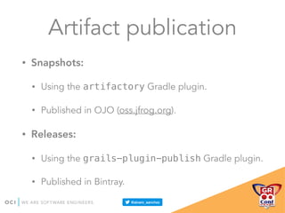 Artifact publication
• Snapshots:
• Using the artifactory Gradle plugin.
• Published in OJO (oss.jfrog.org).
• Releases:
• Using the grails-plugin-publish Gradle plugin.
• Published in Bintray.
 