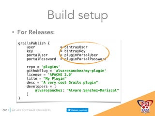 grailsPublish { 
user = bintrayUser 
key = bintrayKey 
portalUser = pluginPortalUser 
portalPassword = pluginPortalPassword 
 
repo = 'plugins' 
githubSlug = 'alvarosanchez/my-plugin' 
license = 'APACHE 2.0' 
title = "My Plugin" 
desc = "A very cool Grails plugin" 
developers = [ 
alvarosanchez: "Alvaro Sanchez-Mariscal" 
] 
}
• For Releases:
Build setup
 