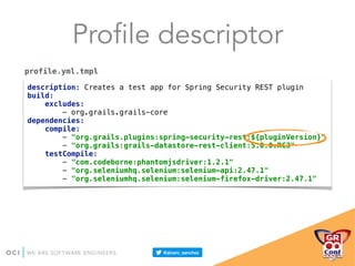 Profile descriptor
description: Creates a test app for Spring Security REST plugin 
build: 
excludes: 
- org.grails.grails-core 
dependencies: 
compile: 
- "org.grails.plugins:spring-security-rest:${pluginVersion}" 
- "org.grails:grails-datastore-rest-client:5.0.0.RC3" 
testCompile: 
- "com.codeborne:phantomjsdriver:1.2.1" 
- "org.seleniumhq.selenium:selenium-api:2.47.1" 
- "org.seleniumhq.selenium:selenium-firefox-driver:2.47.1"
profile.yml.tmpl
 