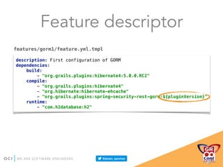 Feature descriptor
description: First configuration of GORM 
dependencies: 
build: 
- "org.grails.plugins:hibernate4:5.0.0.RC2" 
compile: 
- "org.grails.plugins:hibernate4" 
- "org.hibernate:hibernate-ehcache" 
- "org.grails.plugins:spring-security-rest-gorm:${pluginVersion}" 
runtime: 
- "com.h2database:h2"
features/gorm1/feature.yml.tmpl
 