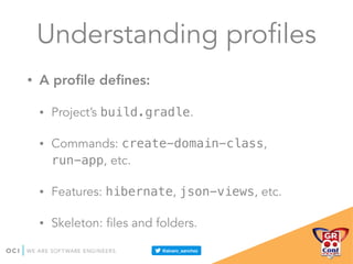 Understanding profiles
• A proﬁle deﬁnes:
• Project’s build.gradle.
• Commands: create-domain-class,
run-app, etc.
• Features: hibernate, json-views, etc.
• Skeleton: files and folders.
 