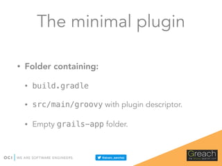 The minimal plugin
• Folder containing:
• build.gradle
• src/main/groovy with plugin descriptor.
• Empty grails-app folder.
 