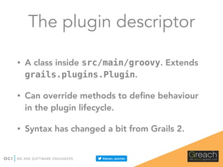 The plugin descriptor
• A class inside src/main/groovy. Extends
grails.plugins.Plugin.
• Can override methods to deﬁne behaviour
in the plugin lifecycle.
• Syntax has changed a bit from Grails 2.
 