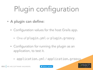 Plugin configuration
• A plugin can deﬁne:
• Configuration values for the host Grails app.
• One of plugin.yml or plugin.groovy.
• Configuration for running the plugin as an
application, to test it.
• application.yml / application.groovy.
 