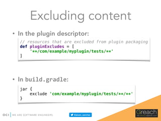 Excluding content
• In the plugin descriptor:
• In build.gradle:
// resources that are excluded from plugin packaging 
def pluginExcludes = [ 
'**/com/example/myplugin/tests/**' 
]
jar { 
exclude 'com/example/myplugin/tests/**/**' 
}
 