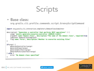 Scripts
• Base class:
org.grails.cli.profile.commands.script.GroovyScriptCommand
import org.grails.cli.interactive.completers.DomainClassCompleter 
 
description( "Generates a controller that performs REST operations" ) { 
usage "grails generate-resource-controller [DOMAIN CLASS]" 
argument name:'Domain Class', description:"The name of the domain class", required:true 
completer DomainClassCompleter 
flag name:'force', description:"Whether to overwrite existing files" 
} 
 
if(args) { 
generateController(*args) 
generateViews(*args) 
generateUnitTest(*args) 
generateFunctionalTest(*args) 
} else { 
error "No domain class specified" 
}
 