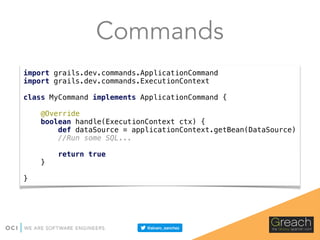 Commands
import grails.dev.commands.ApplicationCommand 
import grails.dev.commands.ExecutionContext 
 
class MyCommand implements ApplicationCommand { 
 
@Override 
boolean handle(ExecutionContext ctx) { 
def dataSource = applicationContext.getBean(DataSource) 
//Run some SQL... 
 
return true 
} 
 
}
 