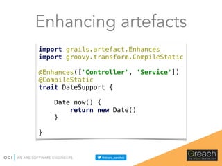 Enhancing artefacts
import grails.artefact.Enhances 
import groovy.transform.CompileStatic 
 
@Enhances(['Controller', 'Service']) 
@CompileStatic 
trait DateSupport { 
 
Date now() { 
return new Date() 
} 
 
}
 
