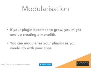 Modularisation
• If your plugin becomes to grow, you might
end up creating a monolith.
• You can modularise your plugins as you
would do with your apps.
 