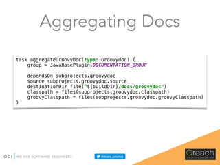 Aggregating Docs
task aggregateGroovyDoc(type: Groovydoc) { 
group = JavaBasePlugin.DOCUMENTATION_GROUP 
 
dependsOn subprojects.groovydoc 
source subprojects.groovydoc.source 
destinationDir file("${buildDir}/docs/groovydoc") 
classpath = files(subprojects.groovydoc.classpath) 
groovyClasspath = files(subprojects.groovydoc.groovyClasspath) 
}
 