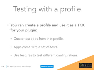 Testing with a profile
• You can create a proﬁle and use it as a TCK
for your plugin:
• Create test apps from that profile.
• Apps come with a set of tests.
• Use features to test different configurations.
 