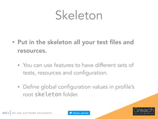 Skeleton
• Put in the skeleton all your test ﬁles and
resources.
• You can use features to have different sets of
tests, resources and configuration.
• Define global configuration values in profile’s
root skeleton folder.
 