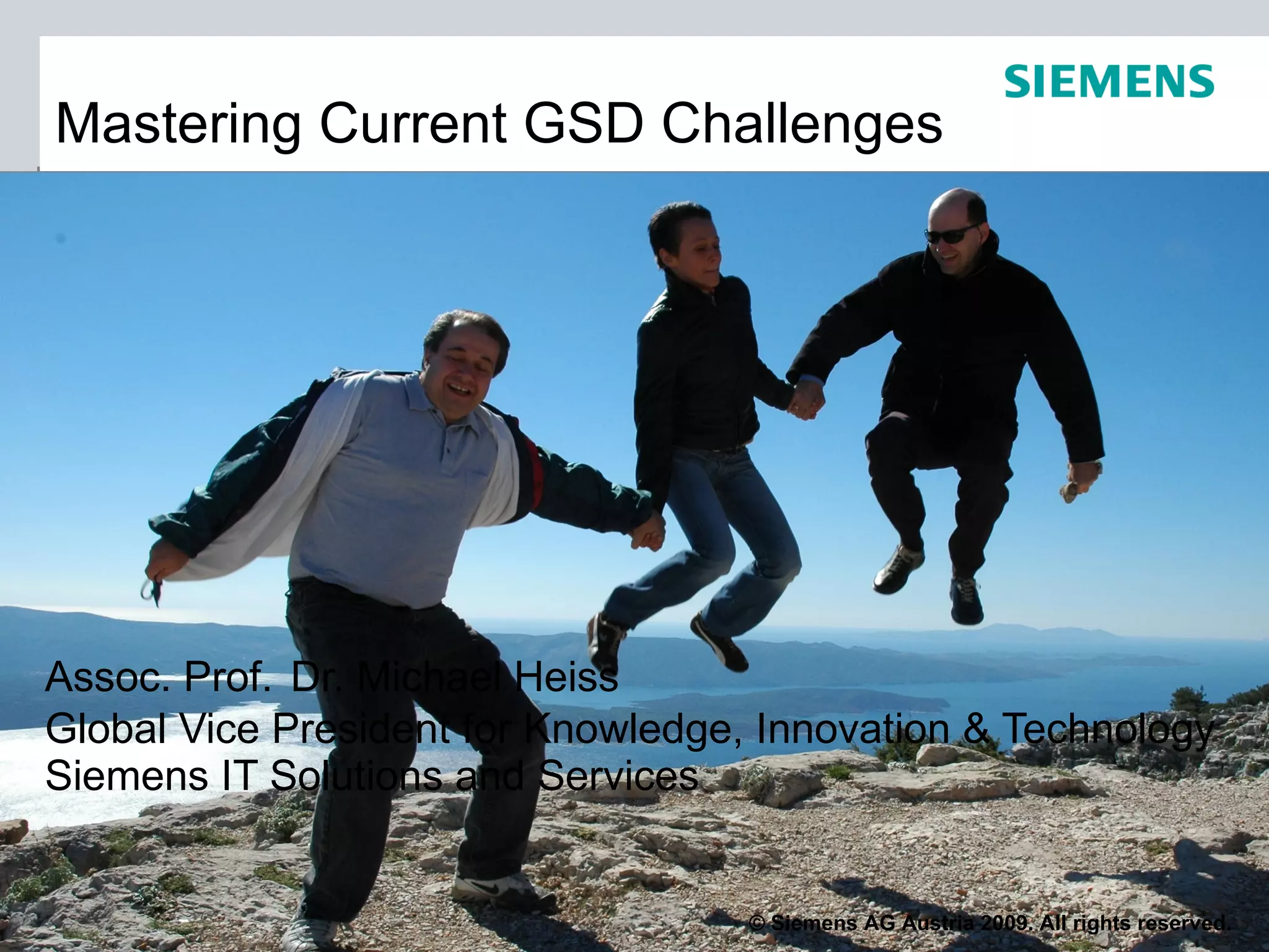 Mastering Current GSD Challenges




Assoc. Prof. Dr. Michael Heiss
Global Vice President for Knowledge, Innovation & Technology
Siemens IT Solutions and Services


                                    © Siemens AG Austria 2009. All rights reserved.
 