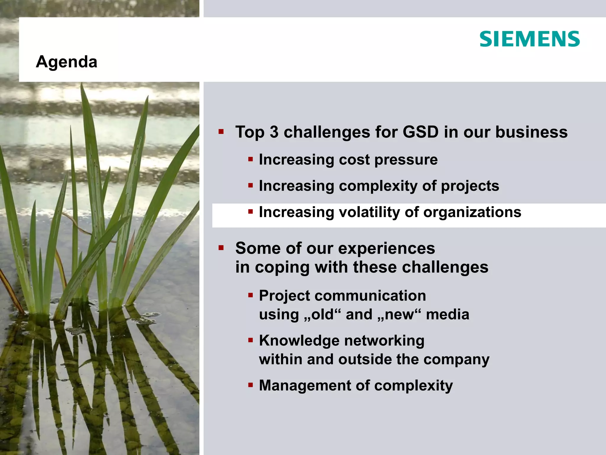 Agenda



          Top 3 challenges for GSD in our business
             Increasing cost pressure
             Increasing complexity of projects
             Increasing volatility of organizations

          Some of our experiences
           in coping with these challenges
             Project communication
              using „old“ and „new“ media
             Knowledge networking
              within and outside the company
             Management of complexity
 