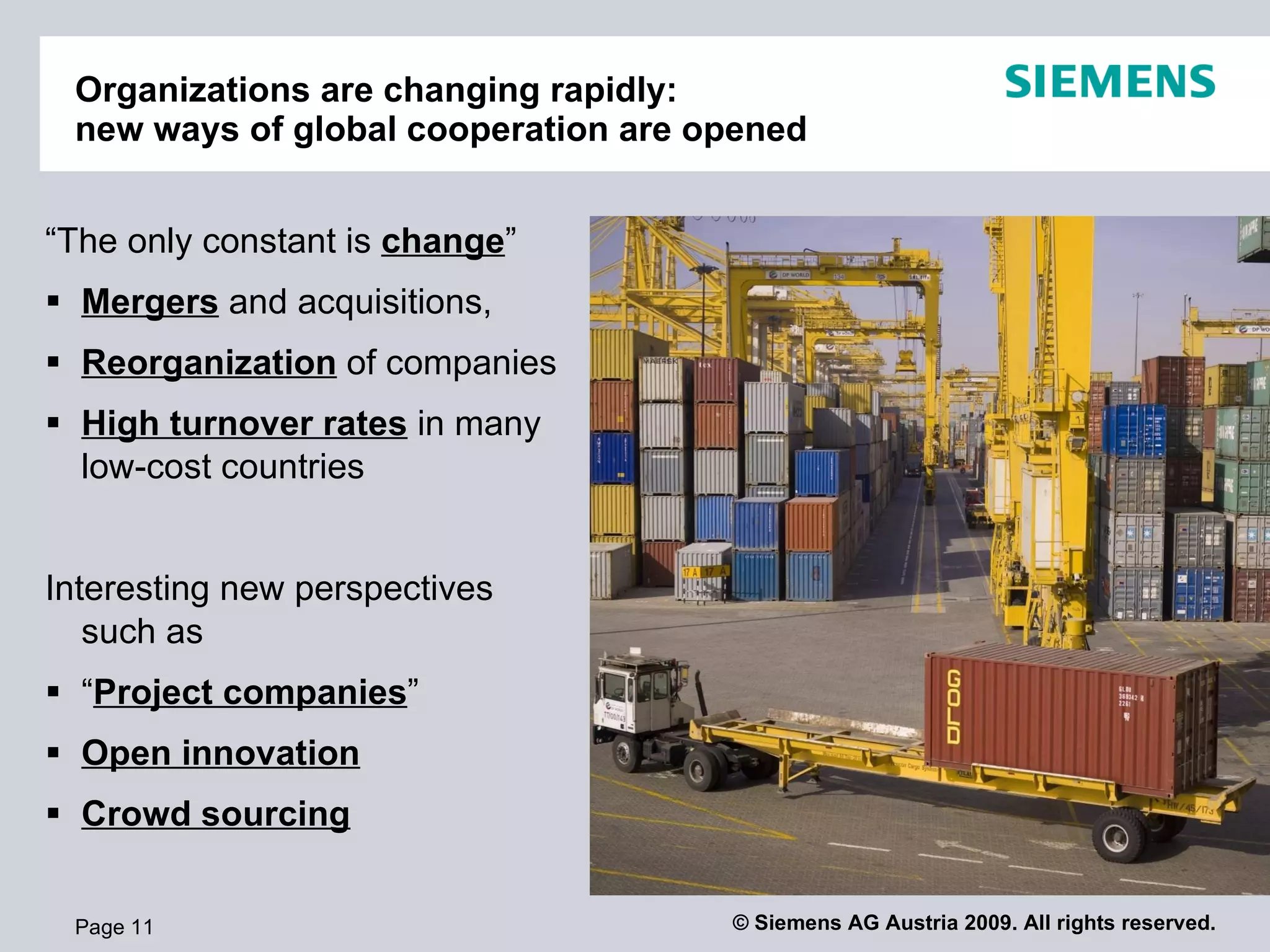Organizations are changing rapidly:
 new ways of global cooperation are opened


“The only constant is change”
 Mergers and acquisitions,
 Reorganization of companies
 High turnover rates in many
  low-cost countries


Interesting new perspectives
   such as
 “Project companies”
 Open innovation
 Crowd sourcing


 Page 11                             © Siemens AG Austria 2009. All rights reserved.
 