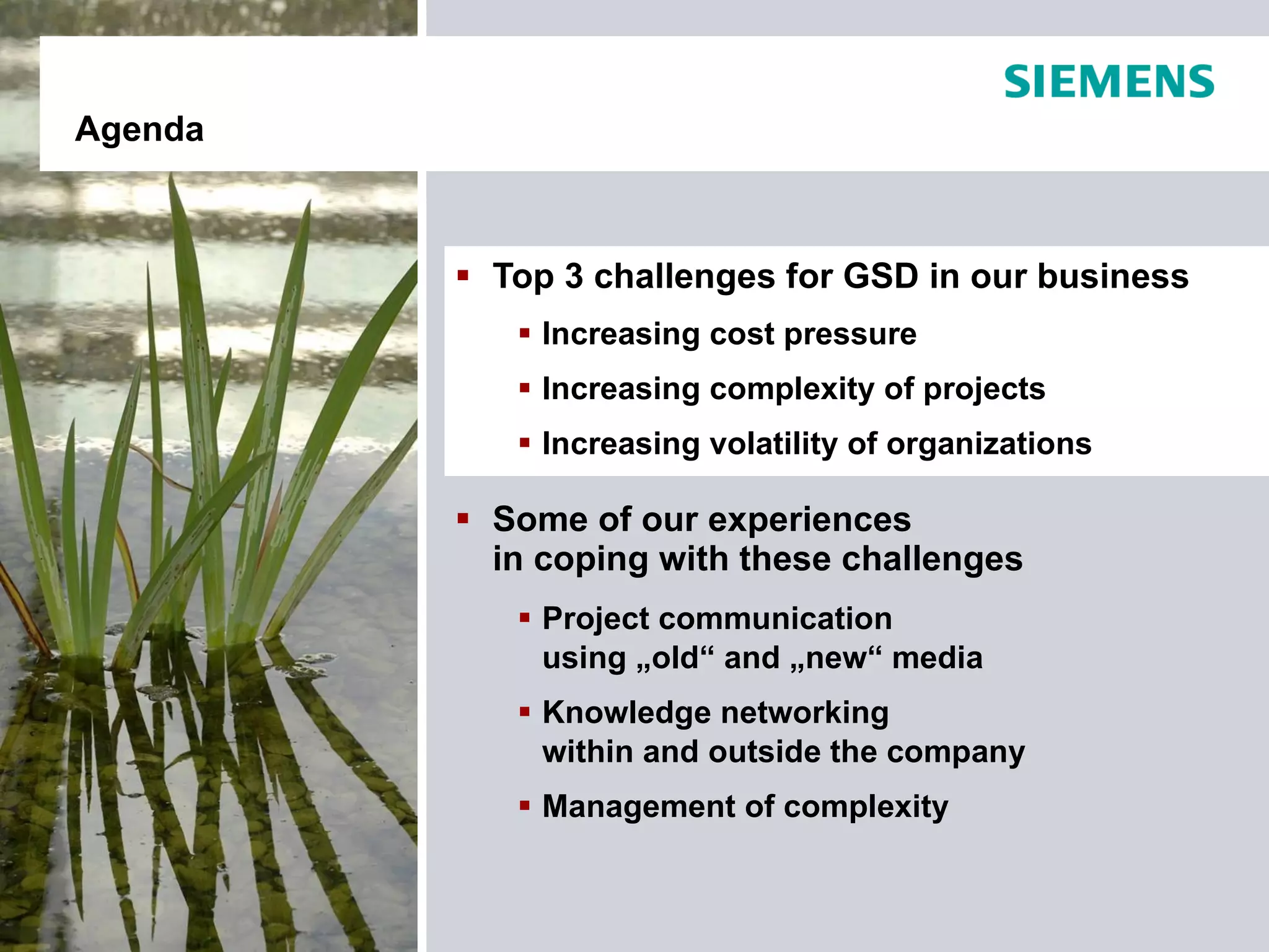Agenda



          Top 3 challenges for GSD in our business
             Increasing cost pressure
             Increasing complexity of projects
             Increasing volatility of organizations

          Some of our experiences
           in coping with these challenges
             Project communication
              using „old“ and „new“ media
             Knowledge networking
              within and outside the company
             Management of complexity
 