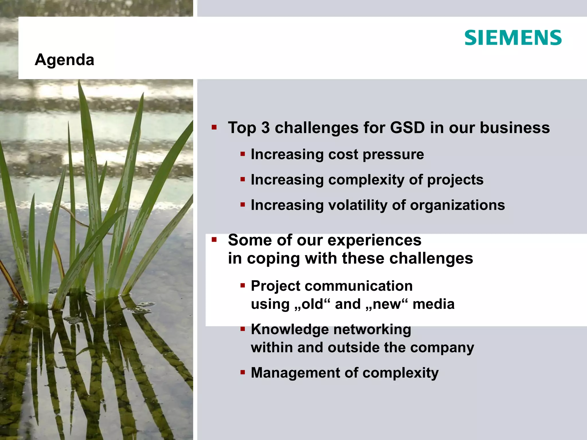 Agenda



          Top 3 challenges for GSD in our business
             Increasing cost pressure
             Increasing complexity of projects
             Increasing volatility of organizations

          Some of our experiences
           in coping with these challenges
             Project communication
              using „old“ and „new“ media
             Knowledge networking
              within and outside the company
             Management of complexity
 