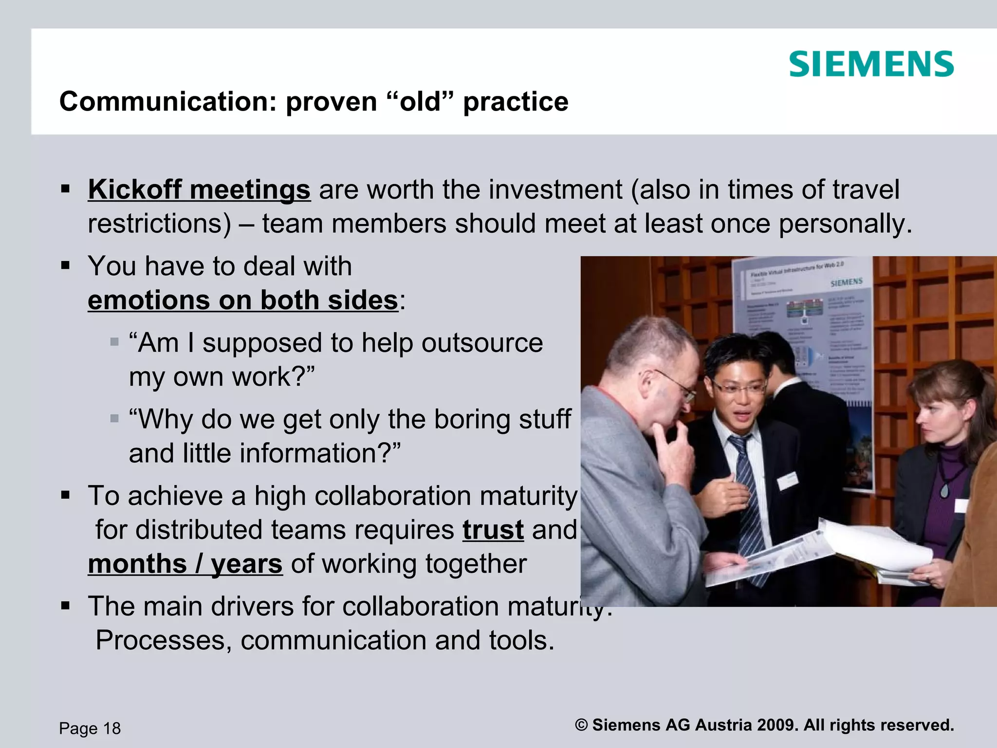 Project Communication: proven “old” practice


 Kickoff meetings are worth the investment (also in times of travel
  restrictions) – team members should meet at least once personally.
 You have to deal with
  emotions on both sides:
      “Am I supposed to help outsource
       my own work?”
      “Why do we get only the boring stuff
       and little information?”
 To achieve a high collaboration maturity
  for distributed teams requires trust and
  months / years of working together
 The main drivers for collaboration maturity:
  Processes, communication and tools.


Page 18                                       © Siemens AG Austria 2009. All rights reserved.
 